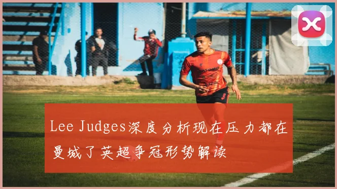 Lee Judges深度分析现在压力都在曼城了英超争冠形势解读