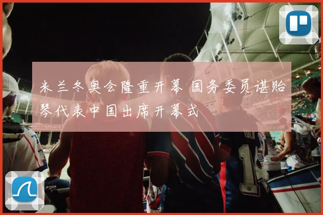 米兰冬奥会隆重开幕 国务委员谌贻琴代表中国出席开幕式