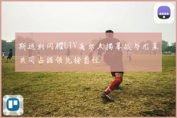 斯迈利闪耀LIV高尔夫揭幕战与尤莱共同占据领先榜首位