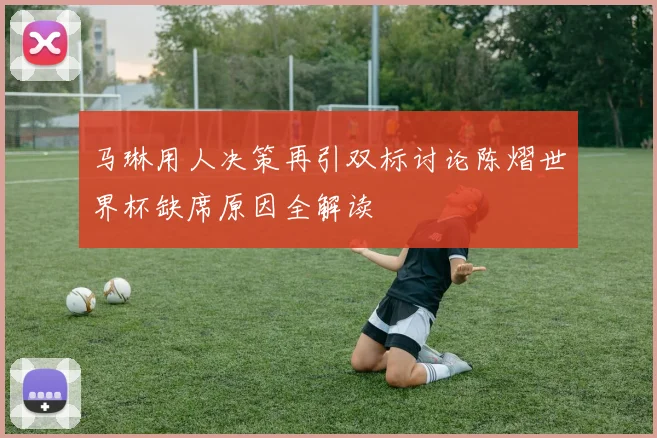 马琳用人决策再引双标讨论陈熠世界杯缺席原因全解读