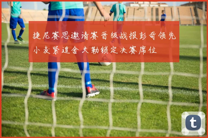 捷尼赛思邀请赛晋级战报彭奇领先小麦紧追舍夫勒锁定决赛席位