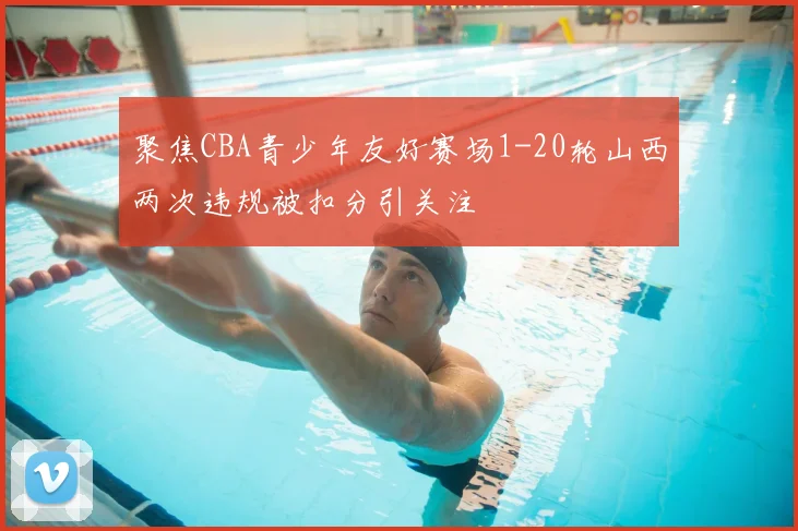 聚焦CBA青少年友好赛场1-20轮山西两次违规被扣分引关注