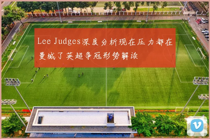 Lee Judges深度分析现在压力都在曼城了英超争冠形势解读