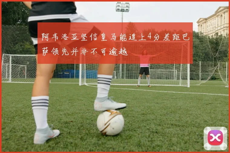 阿韦洛亚坚信皇马能追上4分差距巴萨领先并非不可逾越