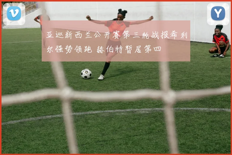 亚巡新西兰公开赛第三轮战报希利尔强势领跑 赫伯特暂居第四