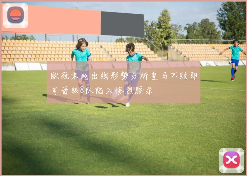 欧冠末轮出线形势分析皇马不败即可晋级8队陷入惨烈厮杀