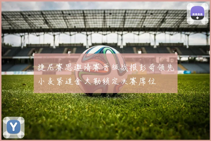 捷尼赛思邀请赛晋级战报彭奇领先小麦紧追舍夫勒锁定决赛席位