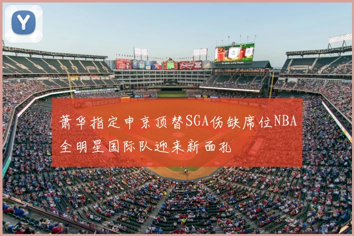 萧华指定申京顶替SGA伤缺席位NBA全明星国际队迎来新面孔