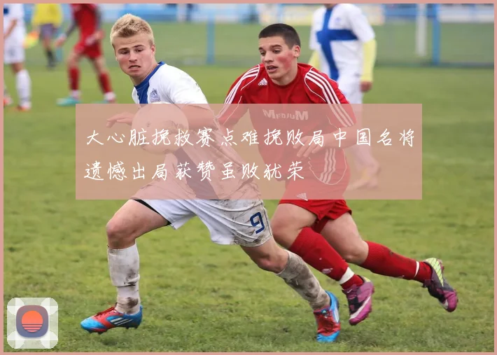 大心脏挽救赛点难挽败局中国名将遗憾出局获赞虽败犹荣