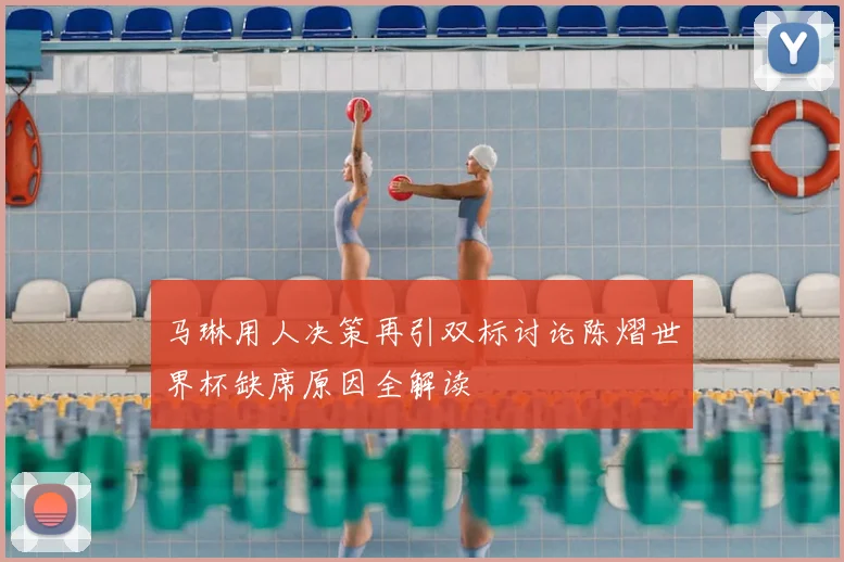 马琳用人决策再引双标讨论陈熠世界杯缺席原因全解读